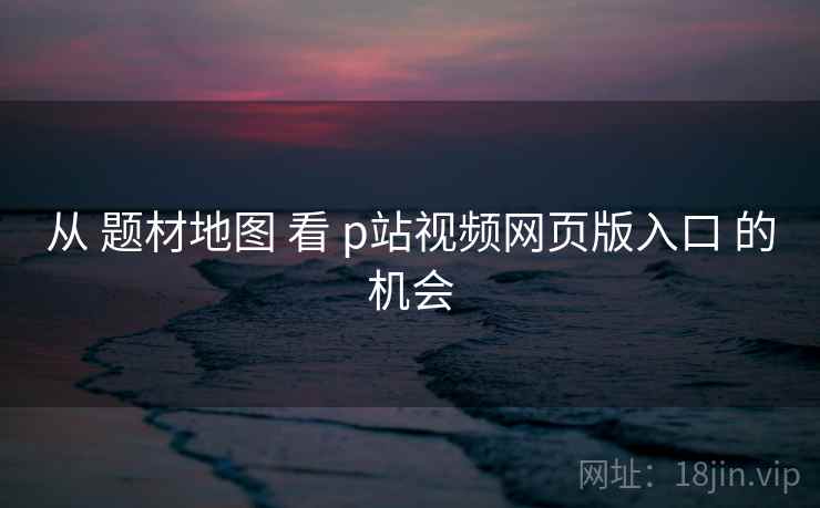 从 题材地图 看 p站视频网页版入口 的机会
