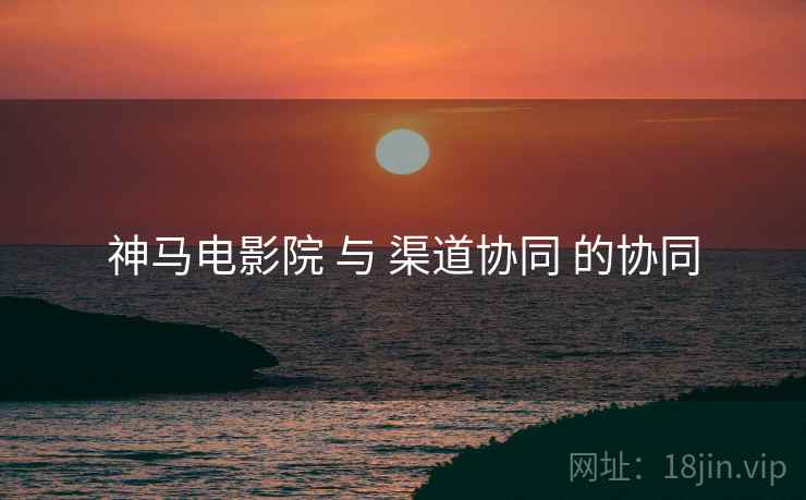 神马电影院 与 渠道协同 的协同