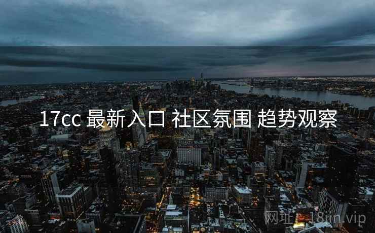 17cc 最新入口 社区氛围 趋势观察