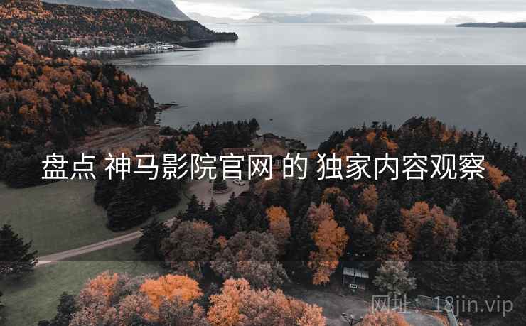 盘点 神马影院官网 的 独家内容观察