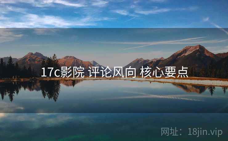 17c影院 评论风向 核心要点