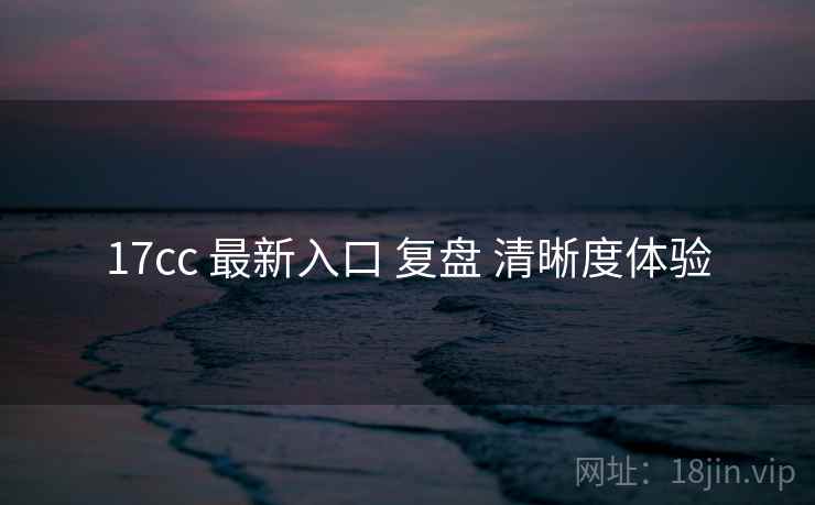 17cc 最新入口 复盘 清晰度体验