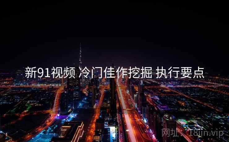 新91视频 冷门佳作挖掘 执行要点