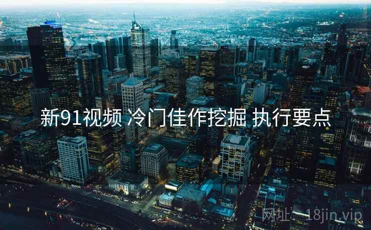 新91视频 冷门佳作挖掘 执行要点