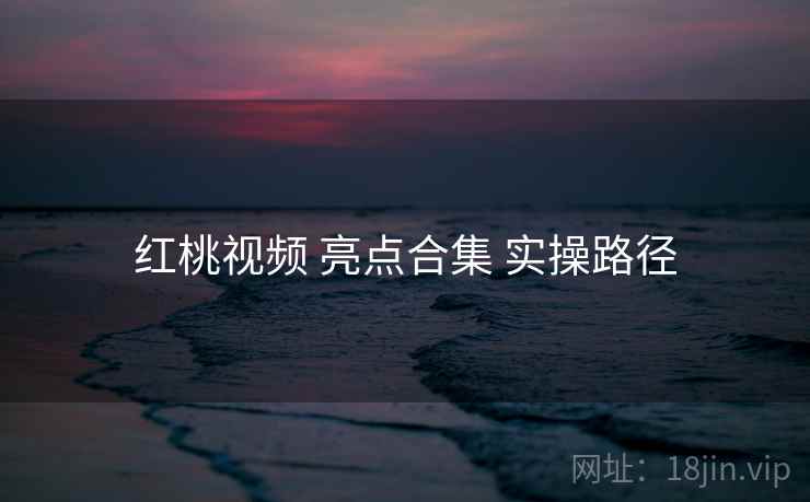 红桃视频 亮点合集 实操路径