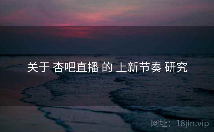 关于 杏吧直播 的 上新节奏 研究
