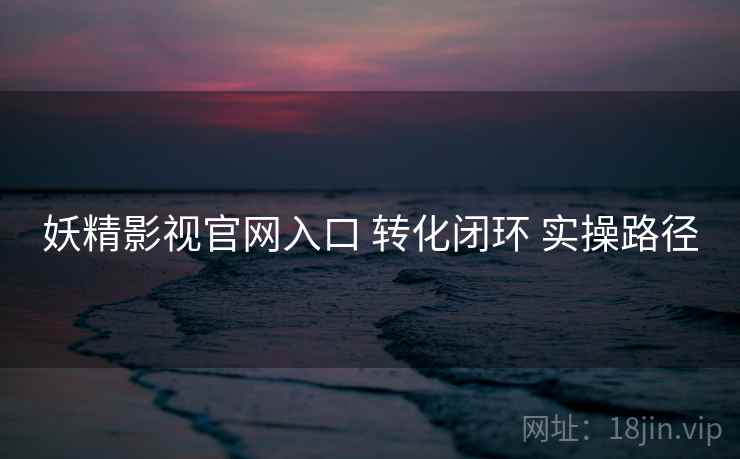 妖精影视官网入口 转化闭环 实操路径