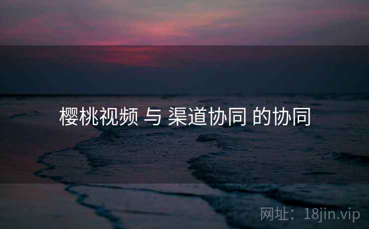 樱桃视频 与 渠道协同 的协同