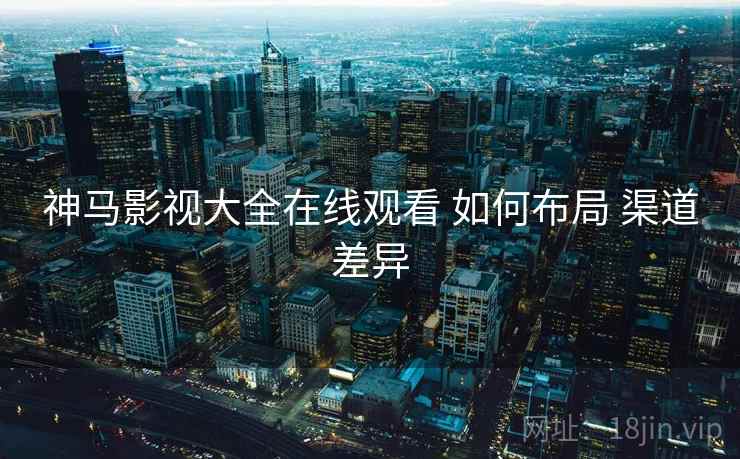 神马影视大全在线观看 如何布局 渠道差异