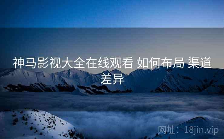 神马影视大全在线观看 如何布局 渠道差异