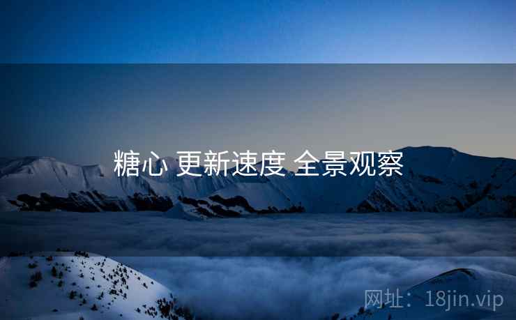 糖心 更新速度 全景观察