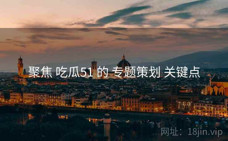 聚焦 吃瓜51 的 专题策划 关键点