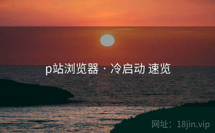 p站浏览器 · 冷启动 速览