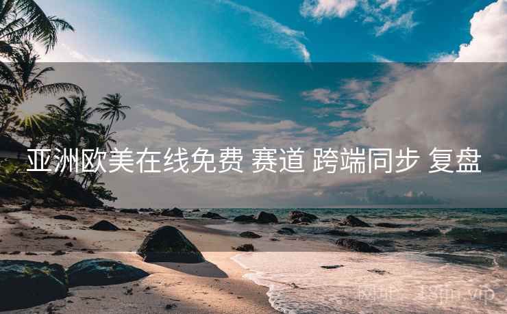 亚洲欧美在线免费 赛道 跨端同步 复盘