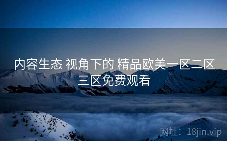 内容生态 视角下的 精品欧美一区二区三区免费观看