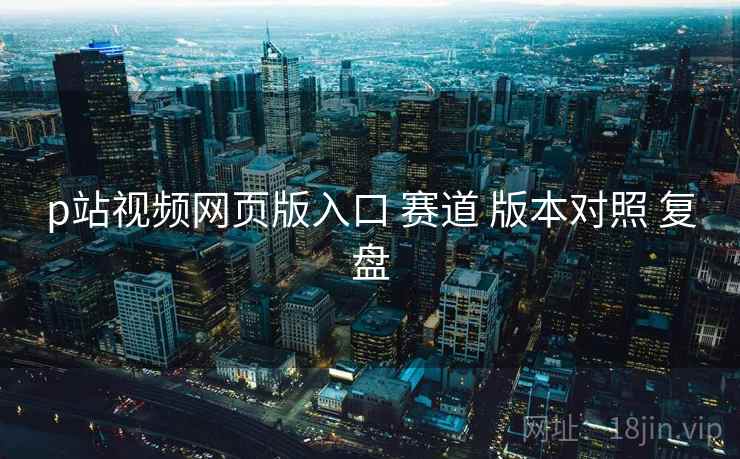 p站视频网页版入口 赛道 版本对照 复盘