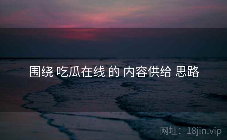 围绕 吃瓜在线 的 内容供给 思路