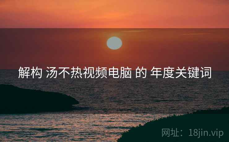 解构 汤不热视频电脑 的 年度关键词